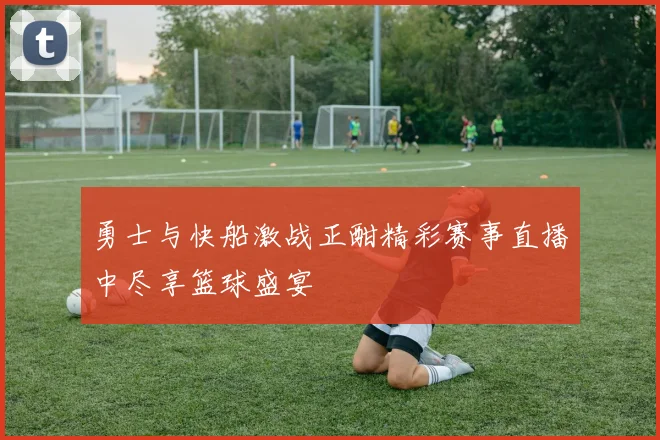 勇士与快船激战正酣精彩赛事直播中尽享篮球盛宴