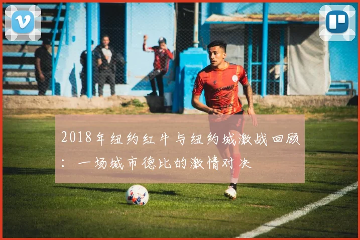 2018年纽约红牛与纽约城激战回顾：一场城市德比的激情对决