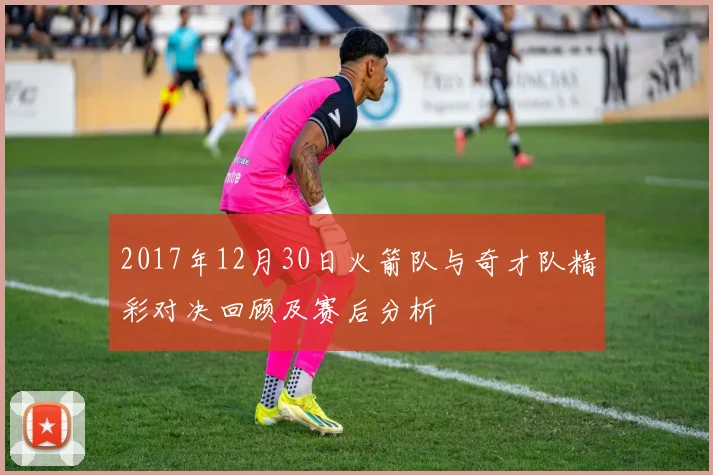 2017年12月30日火箭队与奇才队精彩对决回顾及赛后分析