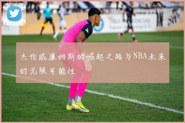 杰伦威廉姆斯的崛起之路与NBA未来的无限可能性