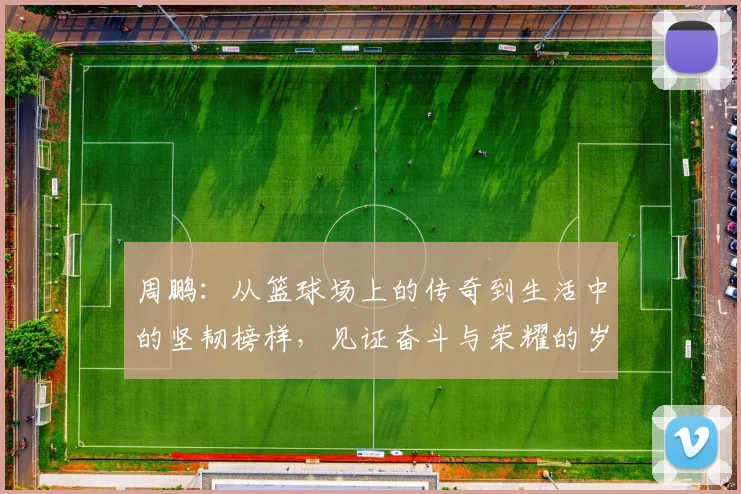 周鹏：从篮球场上的传奇到生活中的坚韧榜样，见证奋斗与荣耀的岁月