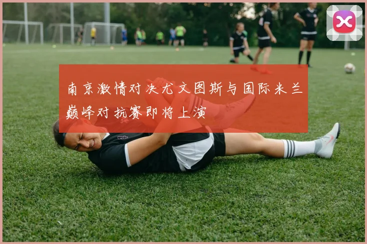 南京激情对决尤文图斯与国际米兰巅峰对抗赛即将上演