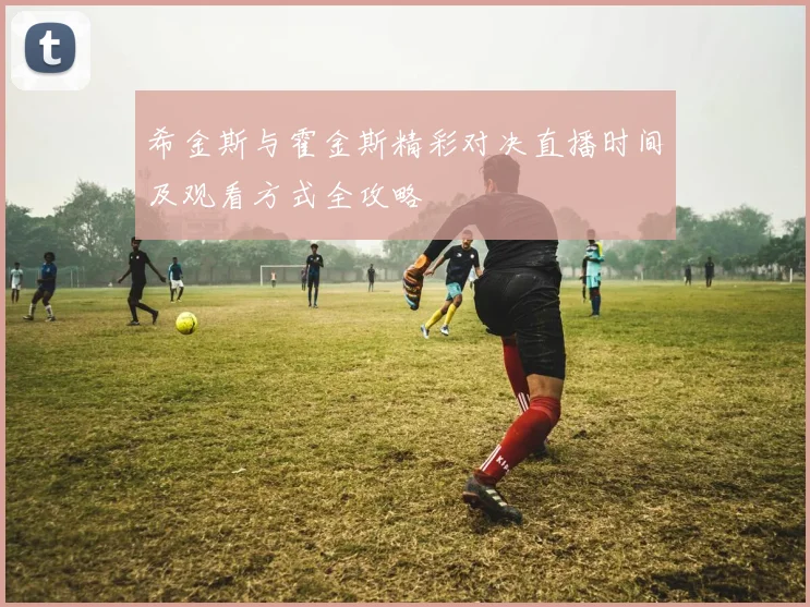 希金斯与霍金斯精彩对决直播时间及观看方式全攻略