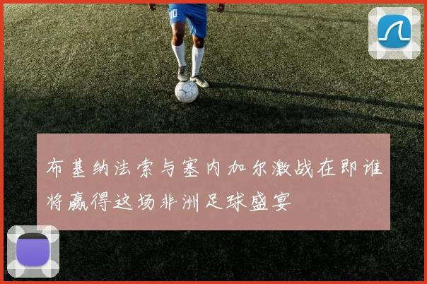 布基纳法索与塞内加尔激战在即谁将赢得这场非洲足球盛宴