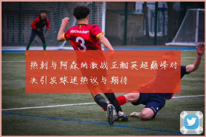 热刺与阿森纳激战正酣英超巅峰对决引发球迷热议与期待
