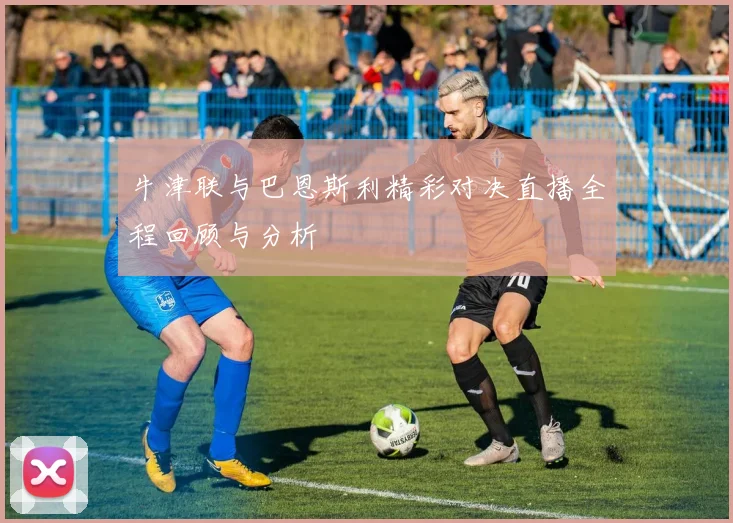 牛津联与巴恩斯利精彩对决直播全程回顾与分析