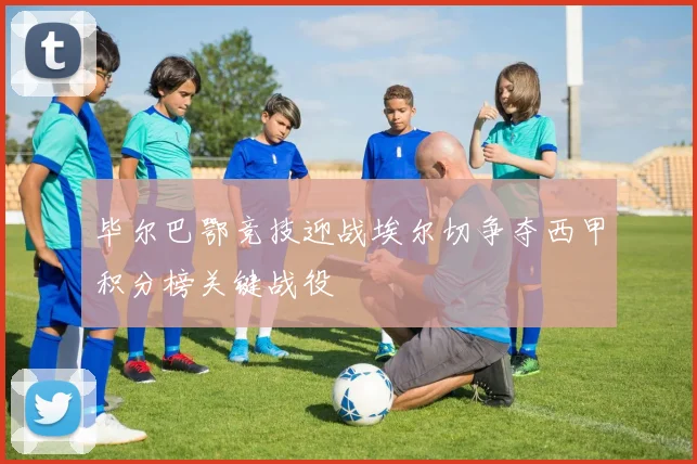 毕尔巴鄂竞技迎战埃尔切争夺西甲积分榜关键战役