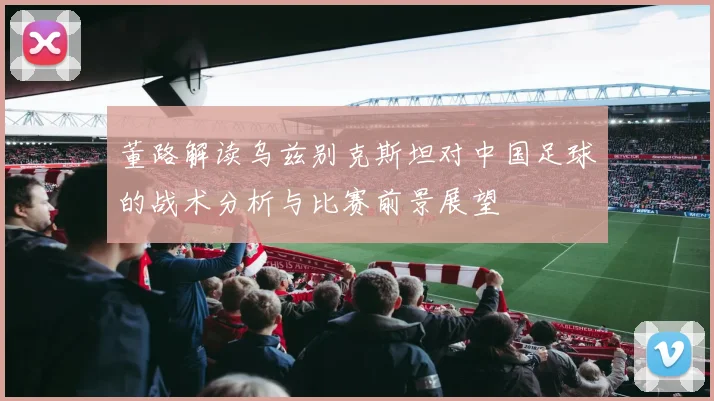 董路解读乌兹别克斯坦对中国足球的战术分析与比赛前景展望