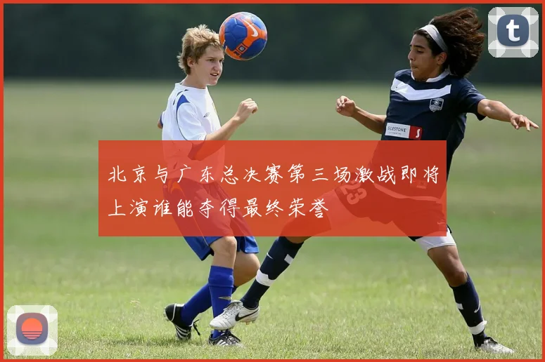 北京与广东总决赛第三场激战即将上演谁能夺得最终荣誉