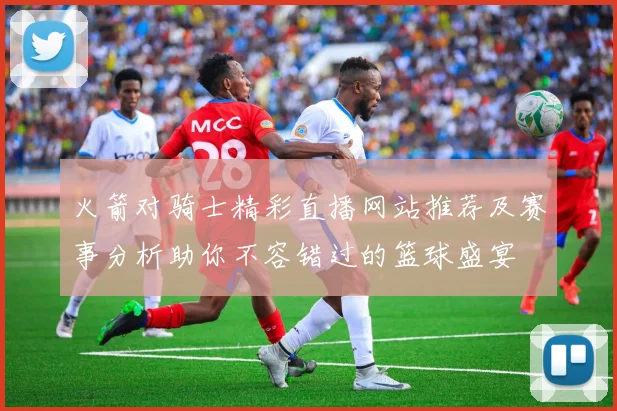 火箭对骑士精彩直播网站推荐及赛事分析助你不容错过的篮球盛宴