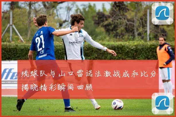 琉球队与山口雷诺法激战成和比分揭晓精彩瞬间回顾