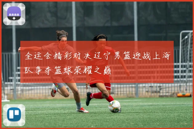 全运会精彩对决辽宁男篮迎战上海队争夺篮球荣耀之巅