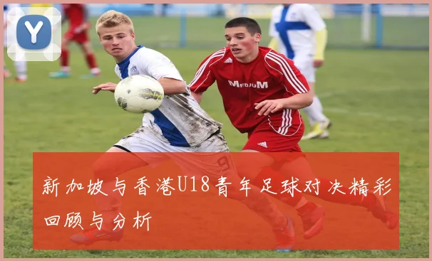 新加坡与香港U18青年足球对决精彩回顾与分析