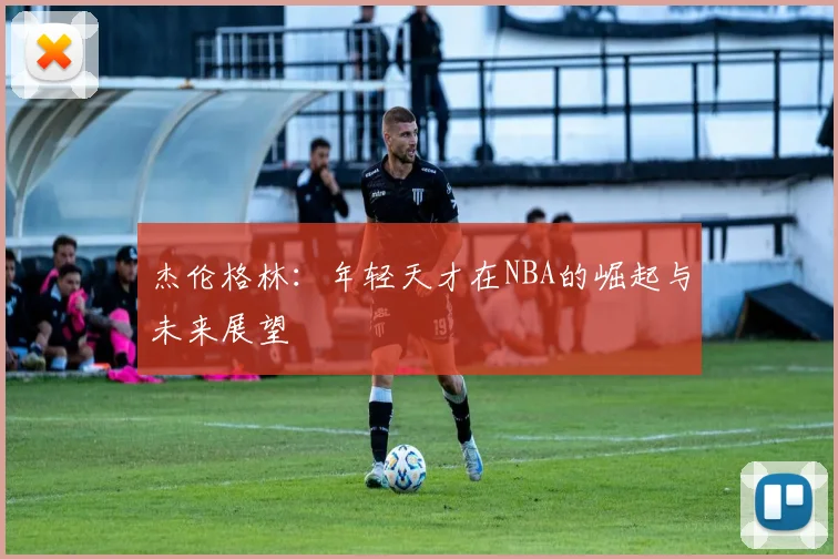 杰伦格林：年轻天才在NBA的崛起与未来展望