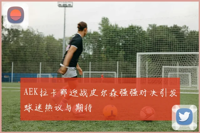 AEK拉卡那迎战皮尔森强强对决引发球迷热议与期待