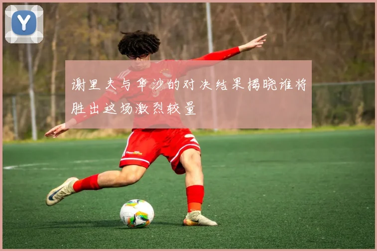 谢里夫与华沙的对决结果揭晓谁将胜出这场激烈较量