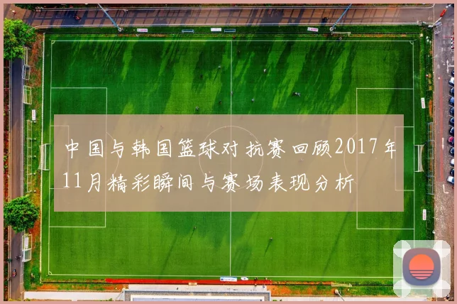 中国与韩国篮球对抗赛回顾2017年11月精彩瞬间与赛场表现分析