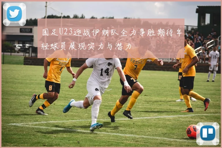 国足U23迎战伊朗队全力争胜期待年轻球员展现实力与潜力