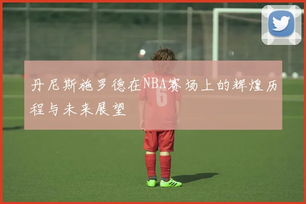 丹尼斯施罗德在NBA赛场上的辉煌历程与未来展望