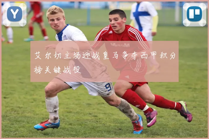 艾尔切主场迎战皇马争夺西甲积分榜关键战役