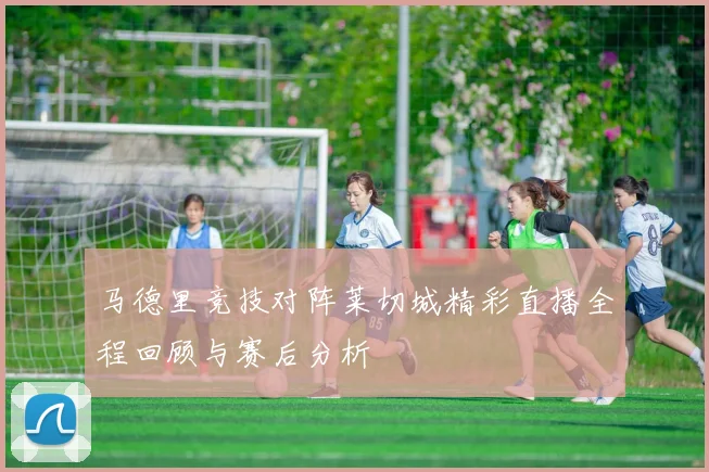 马德里竞技对阵莱切城精彩直播全程回顾与赛后分析