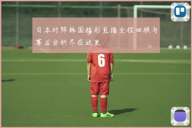 日本对阵韩国精彩直播全程回顾与赛后分析尽在这里