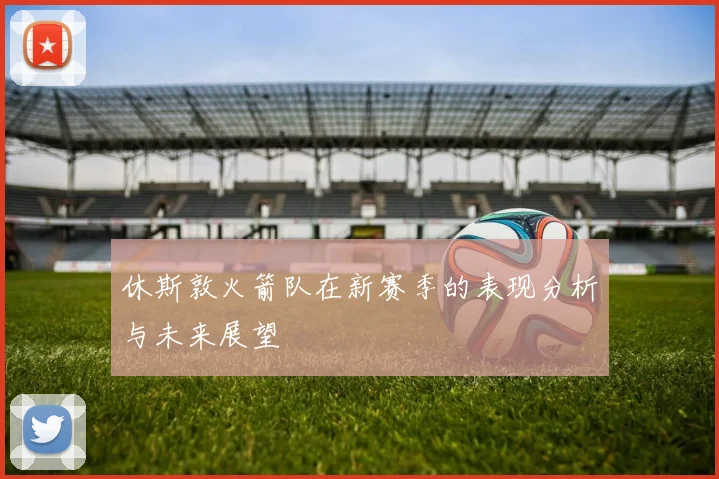 休斯敦火箭队在新赛季的表现分析与未来展望