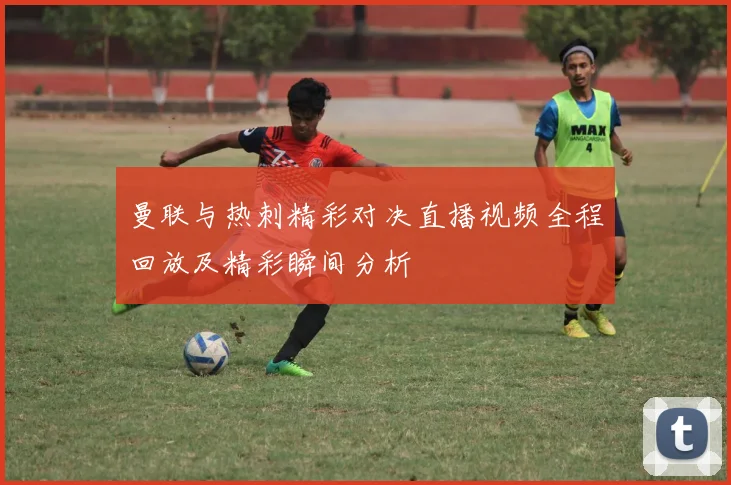 曼联与热刺精彩对决直播视频全程回放及精彩瞬间分析