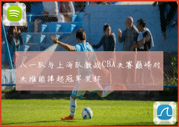 八一队与上海队激战CBA决赛巅峰对决谁能捧起冠军奖杯
