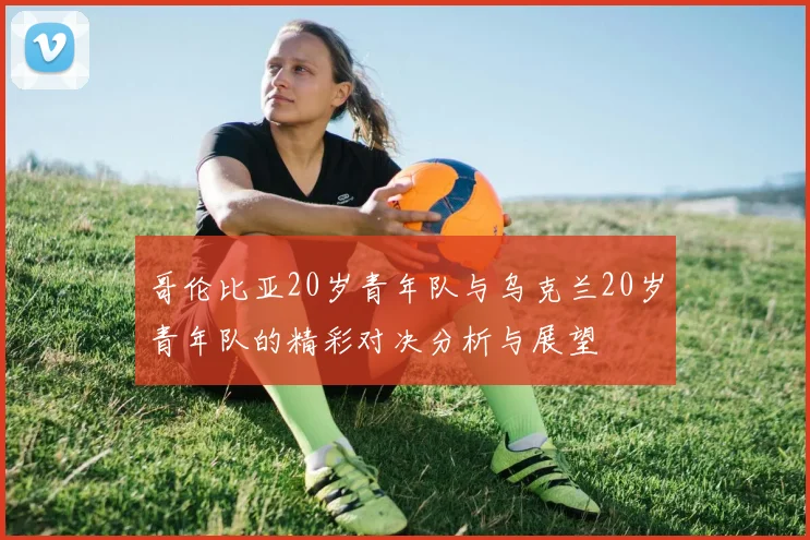 哥伦比亚20岁青年队与乌克兰20岁青年队的精彩对决分析与展望