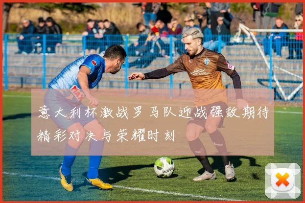 意大利杯激战罗马队迎战强敌期待精彩对决与荣耀时刻
