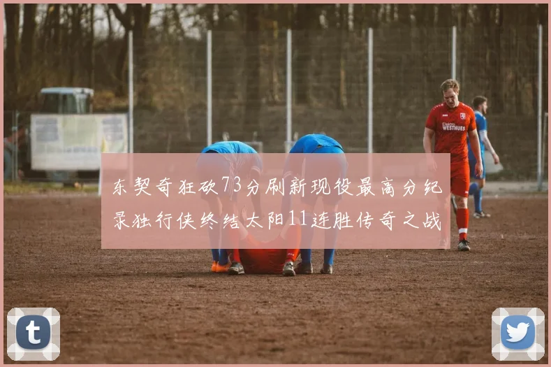 东契奇狂砍73分刷新现役最高分纪录独行侠终结太阳11连胜传奇之战