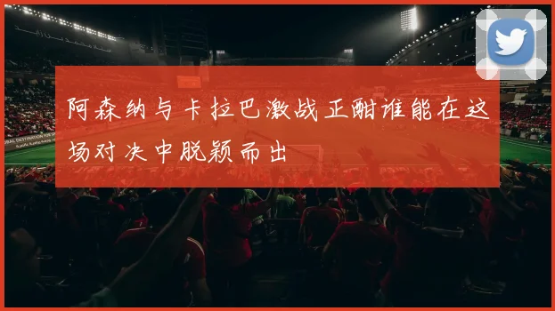 阿森纳与卡拉巴激战正酣谁能在这场对决中脱颖而出