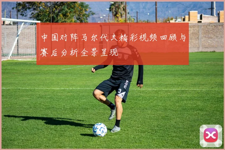 中国对阵马尔代夫精彩视频回顾与赛后分析全景呈现