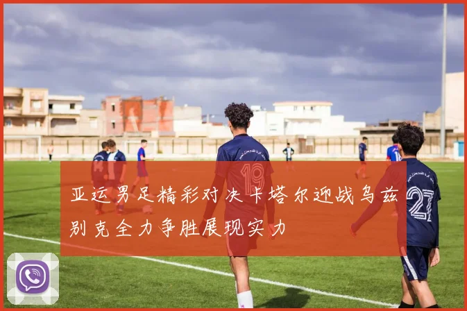 亚运男足精彩对决卡塔尔迎战乌兹别克全力争胜展现实力