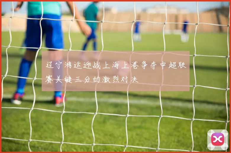 辽宁鸿运迎战上海上港争夺中超联赛关键三分的激烈对决
