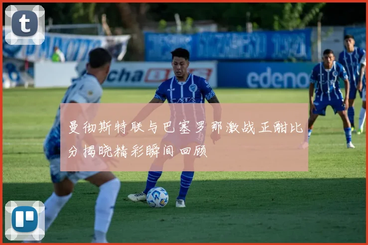 曼彻斯特联与巴塞罗那激战正酣比分揭晓精彩瞬间回顾
