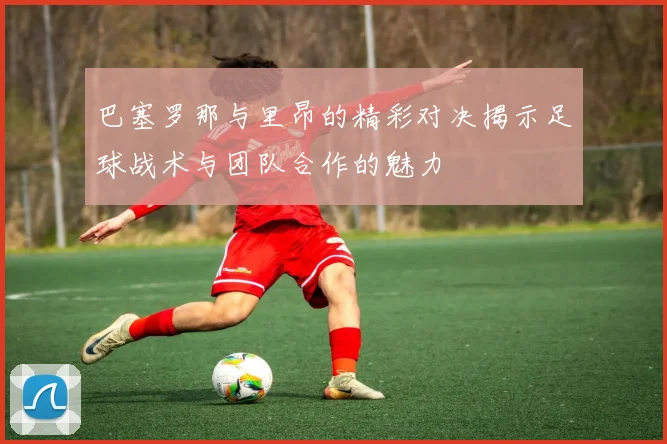 巴塞罗那与里昂的精彩对决揭示足球战术与团队合作的魅力