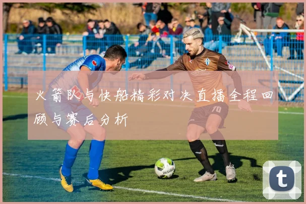 火箭队与快船精彩对决直播全程回顾与赛后分析