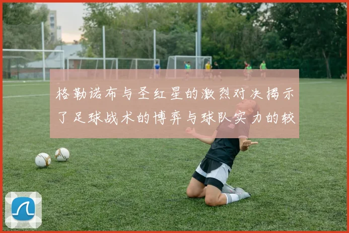 格勒诺布与圣红星的激烈对决揭示了足球战术的博弈与球队实力的较量