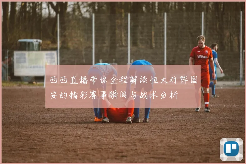 西西直播带你全程解读恒大对阵国安的精彩赛事瞬间与战术分析
