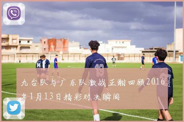 九台队与广东队激战正酣回顾2016年1月13日精彩对决瞬间