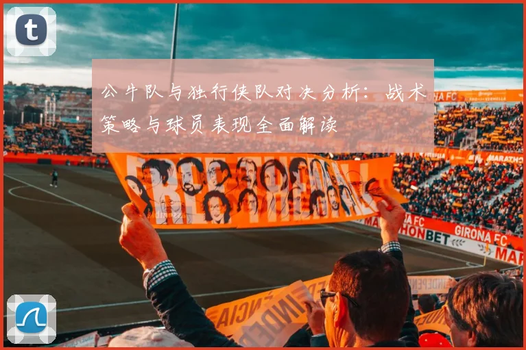 公牛队与独行侠队对决分析：战术策略与球员表现全面解读