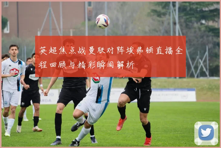 英超焦点战曼联对阵埃弗顿直播全程回顾与精彩瞬间解析