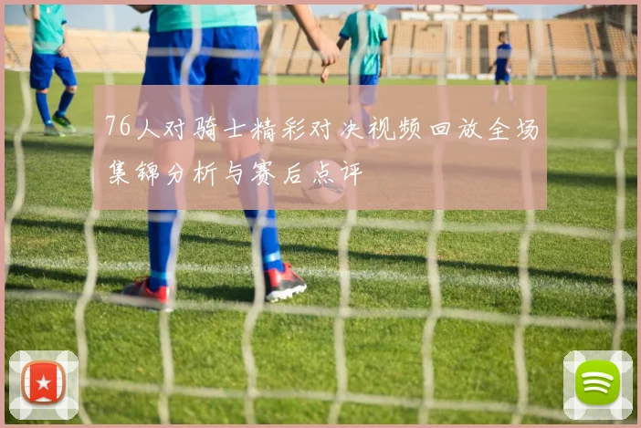 76人对骑士精彩对决视频回放全场集锦分析与赛后点评