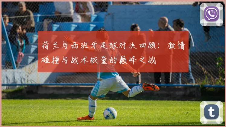 荷兰与西班牙足球对决回顾：激情碰撞与战术较量的巅峰之战