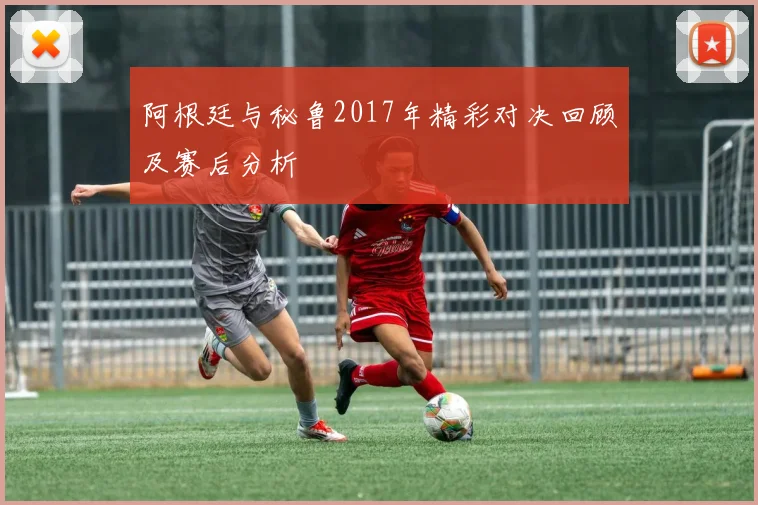 阿根廷与秘鲁2017年精彩对决回顾及赛后分析