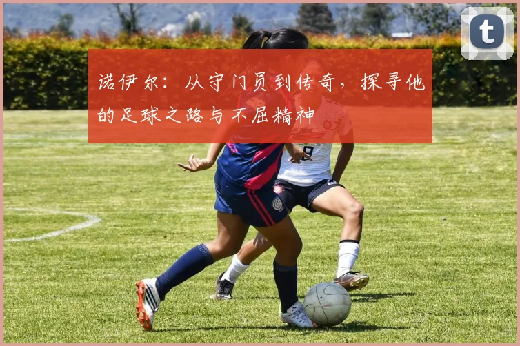 诺伊尔：从守门员到传奇，探寻他的足球之路与不屈精神